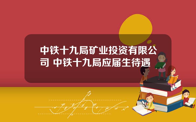 中铁十九局矿业投资有限公司 中铁十九局应届生待遇